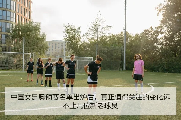 中国女足奥预赛名单出炉后，真正值得关注的变化远不止几位新老球员