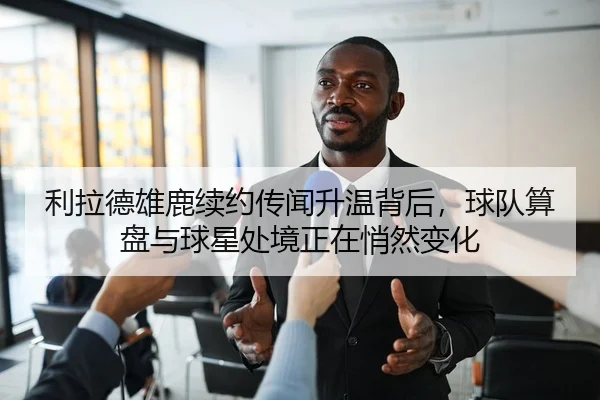 利拉德雄鹿续约传闻升温背后，球队算盘与球星处境正在悄然变化